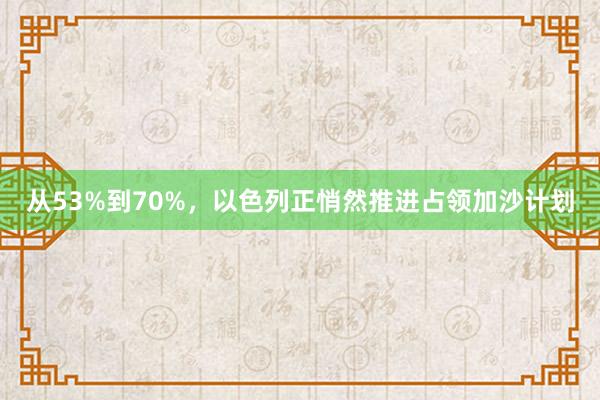 从53%到70%，以色列正悄然推进占领加沙计划