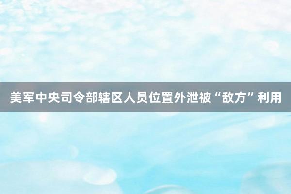 美军中央司令部辖区人员位置外泄被“敌方”利用