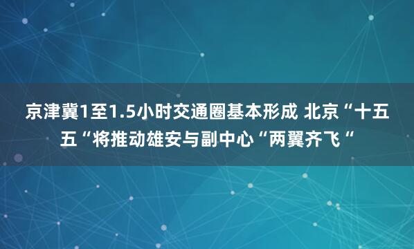 京津冀1至1.5小时交通圈基本形成 北京“十五五“将推动雄安与副中心“两翼齐飞“