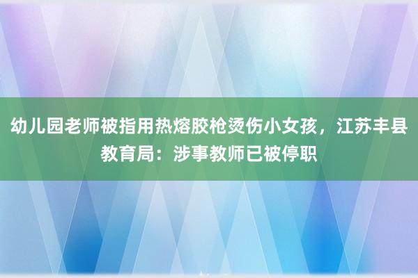 幼儿园老师被指用热熔胶枪烫伤小女孩，江苏丰县教育局：涉事教师已被停职