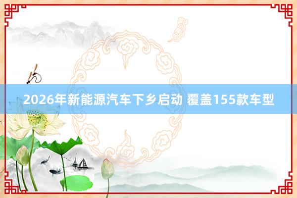 2026年新能源汽车下乡启动 覆盖155款车型