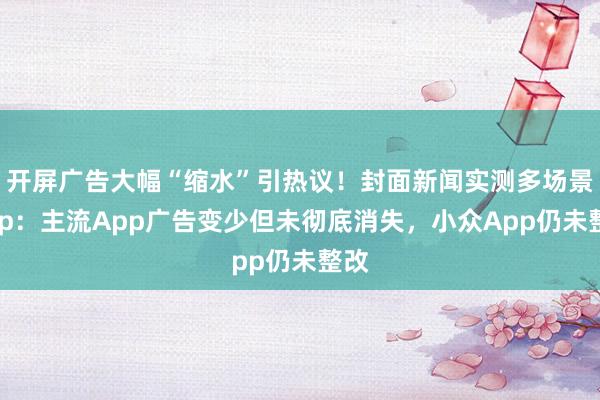 开屏广告大幅“缩水”引热议！封面新闻实测多场景App：主流App广告变少但未彻底消失，小众App仍未整改