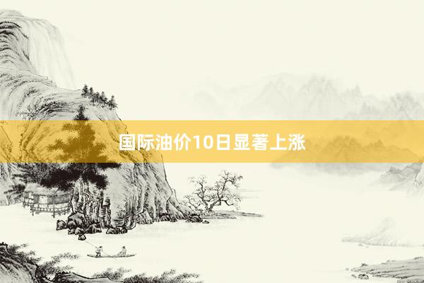 国际油价10日显著上涨