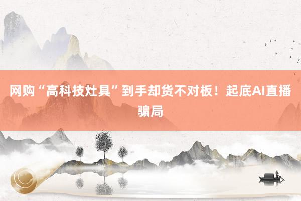 网购“高科技灶具”到手却货不对板！起底AI直播骗局
