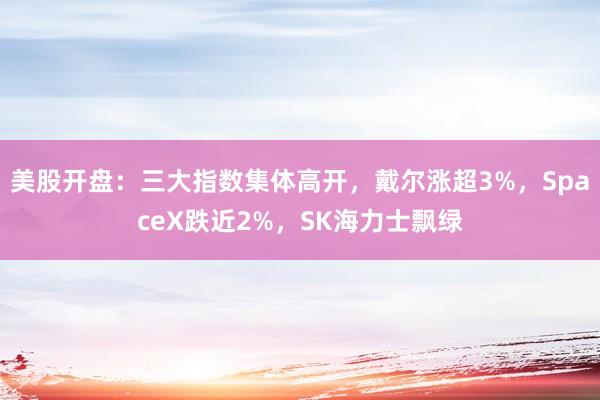 美股开盘：三大指数集体高开，戴尔涨超3%，SpaceX跌近2%，SK海力士飘绿