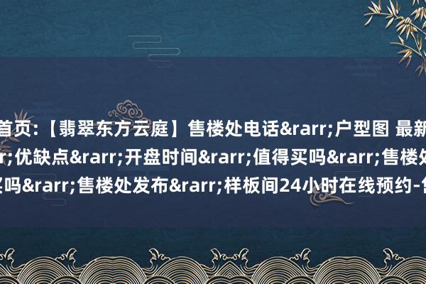 首页:【翡翠东方云庭】售楼处电话&rarr;户型图 最新价格 交房时间&rarr;优缺点&rarr;开盘时间&rarr;值得买吗&rarr;售楼处发布&rarr;样板间24小时在线预约-售楼处电话