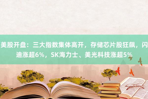 美股开盘：三大指数集体高开，存储芯片股狂飙，闪迪涨超6%，SK海力士、美光科技涨超5%