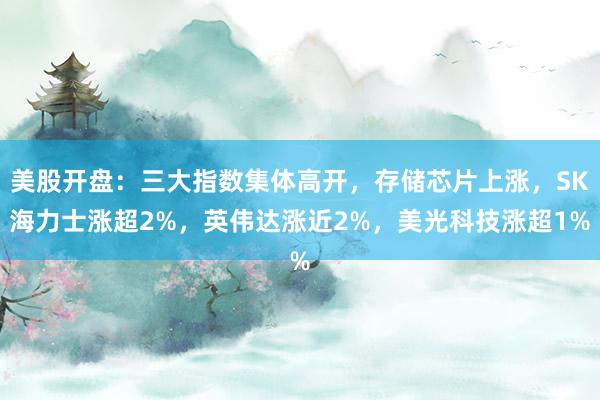 美股开盘：三大指数集体高开，存储芯片上涨，SK海力士涨超2%，英伟达涨近2%，美光科技涨超1%