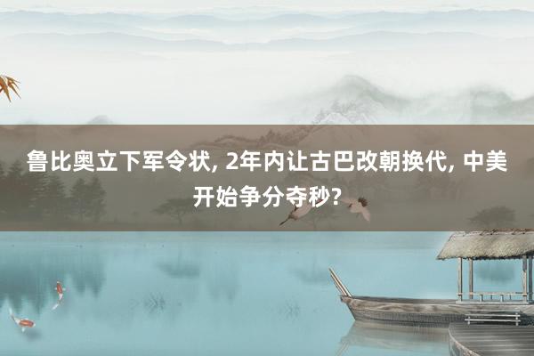 鲁比奥立下军令状, 2年内让古巴改朝换代, 中美开始争分夺秒?