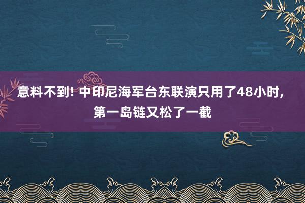 意料不到! 中印尼海军台东联演只用了48小时, 第一岛链又松了一截