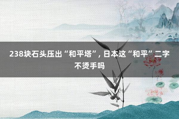 238块石头压出“和平塔”, 日本这“和平”二字不烫手吗