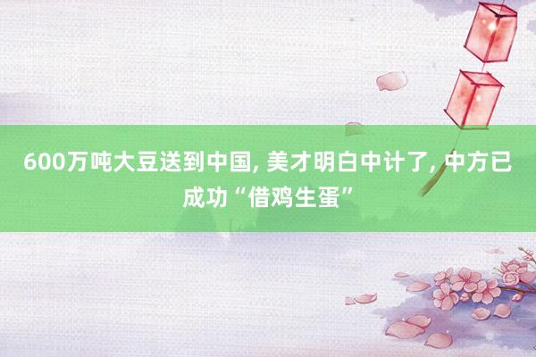 600万吨大豆送到中国, 美才明白中计了, 中方已成功“借鸡生蛋”
