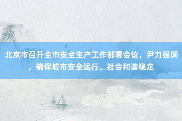 北京市召开全市安全生产工作部署会议，尹力强调，确保城市安全运行、社会和谐稳定