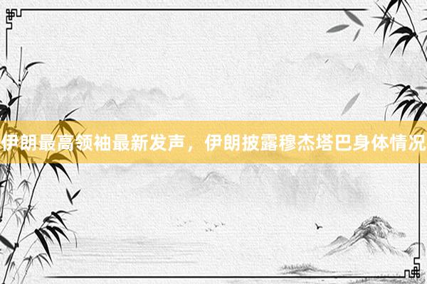伊朗最高领袖最新发声，伊朗披露穆杰塔巴身体情况