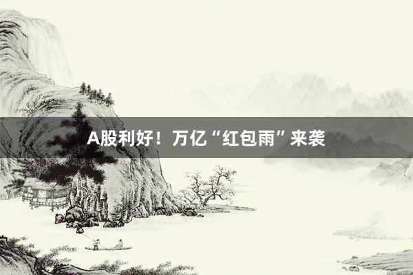 A股利好！万亿“红包雨”来袭
