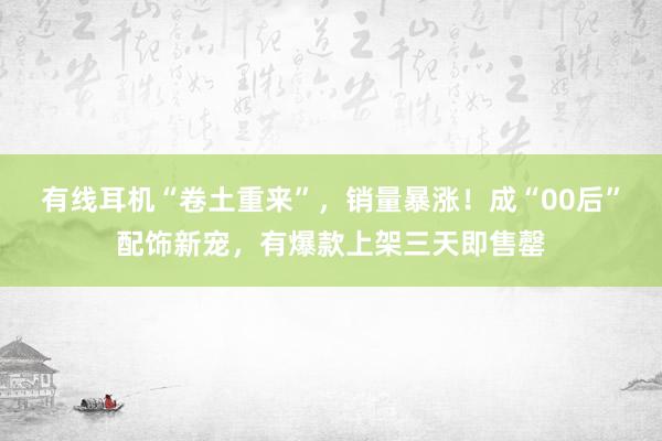 有线耳机“卷土重来”，销量暴涨！成“00后”配饰新宠，有爆款上架三天即售罄
