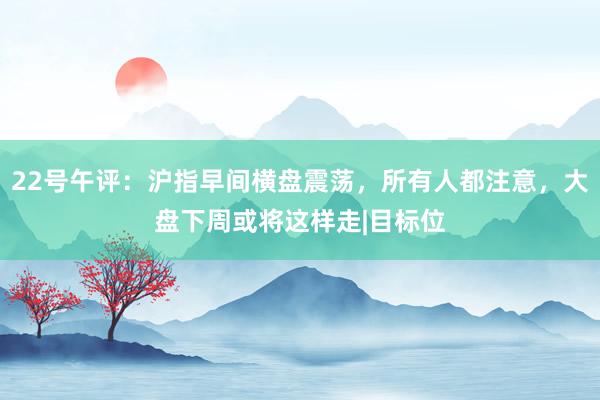 22号午评：沪指早间横盘震荡，所有人都注意，大盘下周或将这样走|目标位