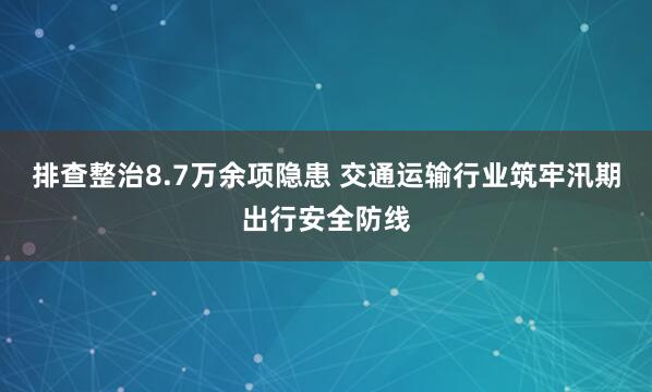 排查整治8.7万余项隐患 交通运输行业筑牢汛期出行安全防线