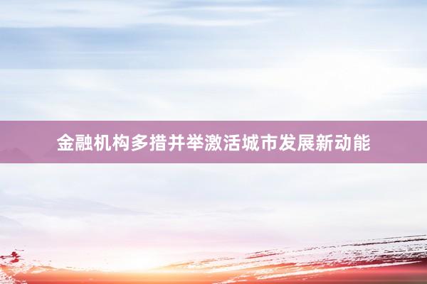 金融机构多措并举激活城市发展新动能