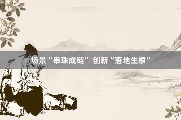 场景“串珠成链” 创新“落地生根”