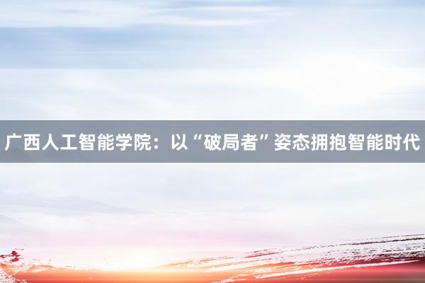 广西人工智能学院：以“破局者”姿态拥抱智能时代