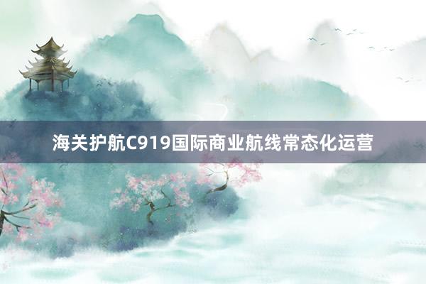 海关护航C919国际商业航线常态化运营