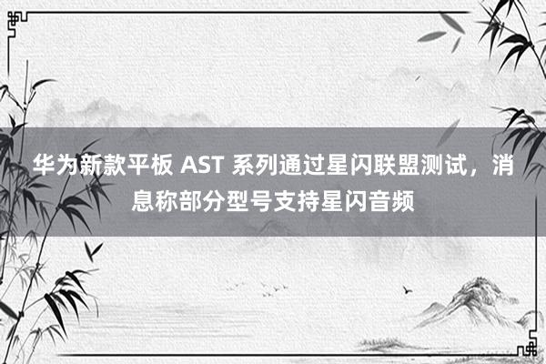 华为新款平板 AST 系列通过星闪联盟测试，消息称部分型号支持星闪音频