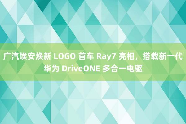 广汽埃安焕新 LOGO 首车 Ray7 亮相，搭载新一代华为 DriveONE 多合一电驱