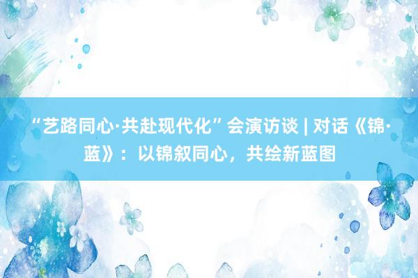 “艺路同心·共赴现代化”会演访谈 | 对话《锦·蓝》：以锦叙同心，共绘新蓝图