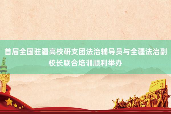 首届全国驻疆高校研支团法治辅导员与全疆法治副校长联合培训顺利举办