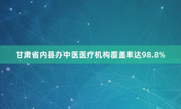 甘肃省内县办中医医疗机构覆盖率达98.8%