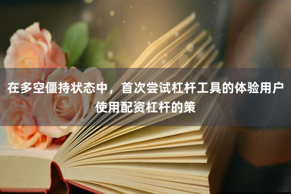在多空僵持状态中，首次尝试杠杆工具的体验用户使用配资杠杆的策