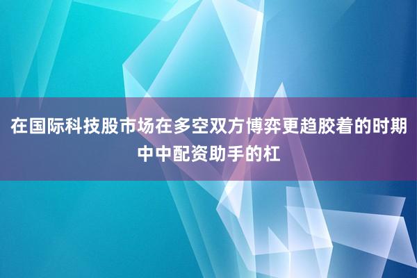 在国际科技股市场在多空双方博弈更趋胶着的时期中中配资助手的杠