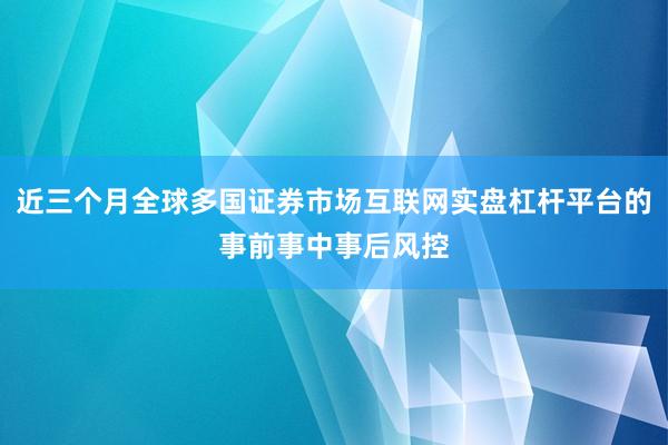 近三个月全球多国证券市场互联网实盘杠杆平台的事前事中事后风控