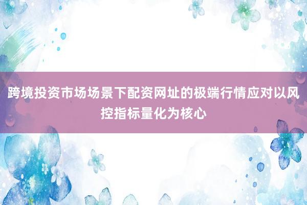 跨境投资市场场景下配资网址的极端行情应对以风控指标量化为核心