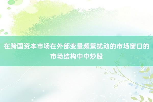 在跨国资本市场在外部变量频繁扰动的市场窗口的市场结构中中炒股