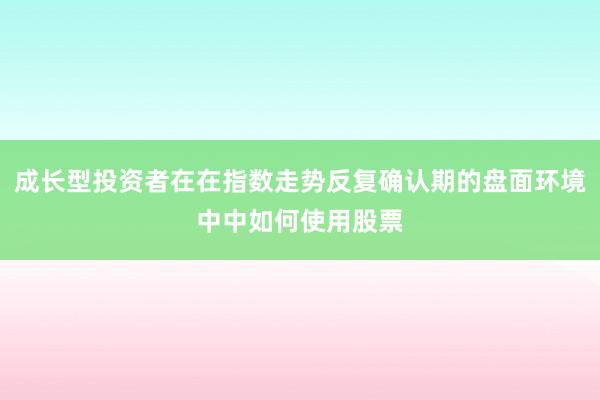 成长型投资者在在指数走势反复确认期的盘面环境中中如何使用股票