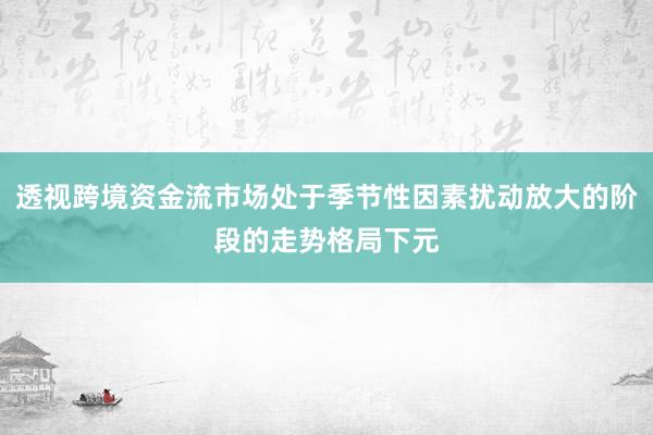 透视跨境资金流市场处于季节性因素扰动放大的阶段的走势格局下元