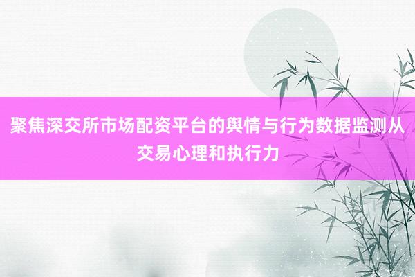 聚焦深交所市场配资平台的舆情与行为数据监测从交易心理和执行力