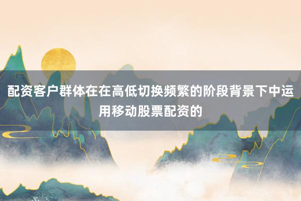 配资客户群体在在高低切换频繁的阶段背景下中运用移动股票配资的