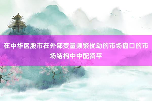 在中华区股市在外部变量频繁扰动的市场窗口的市场结构中中配资平