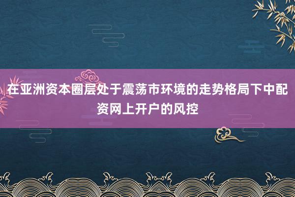 在亚洲资本圈层处于震荡市环境的走势格局下中配资网上开户的风控