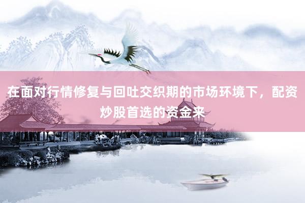 在面对行情修复与回吐交织期的市场环境下，配资炒股首选的资金来