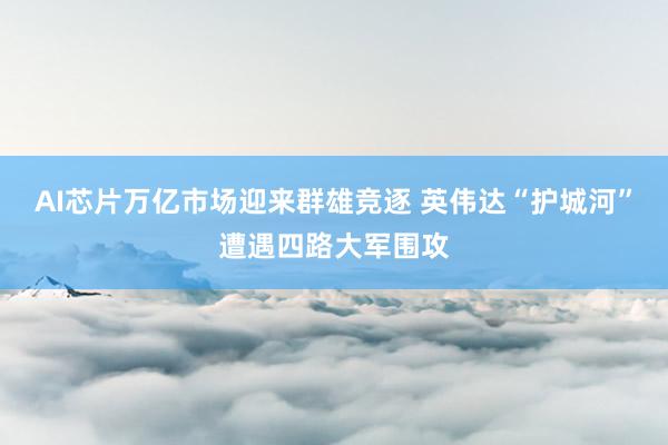 AI芯片万亿市场迎来群雄竞逐 英伟达“护城河”遭遇四路大军围攻